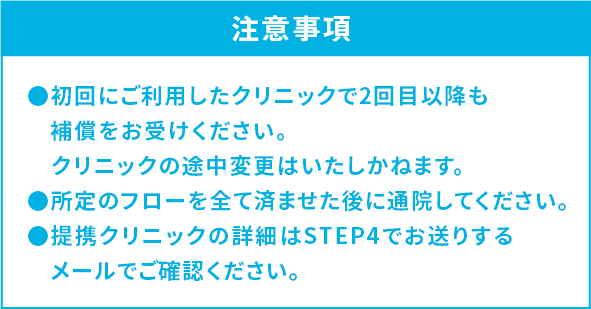 注意事項 ●初回にご利用したクリニックで2回目以降も補償をお受けください。クリニックの途中変更はいたしかねます。●所定のフローを全て済ませた後に通院してください。●提携クリニックの詳細はSTEP4でお送りするメールでご確認ください。