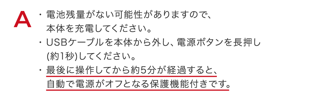 電池残量がない可能性がありますので、本体を充電してください。USBケーブルを本体から外し、電源ボタンを長押し(約1秒)してください。最後に操作してから約5分が経過すると、自動で電源がオフとなる保護機能付きです。