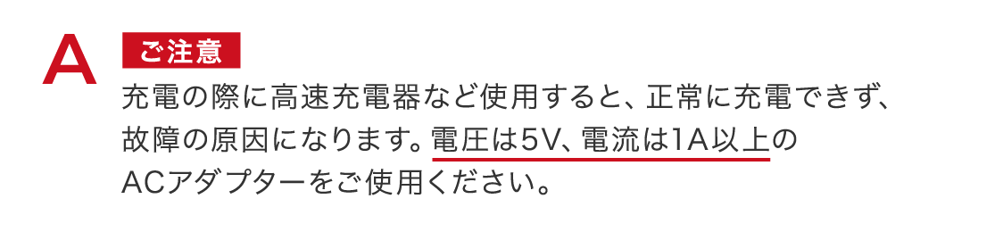 ご注意 充電の際に高速充電器など使用すると、正常に充電できず、故障の原因になります。電圧は5V、電流は1A以上のACアダプターをご使用ください。 