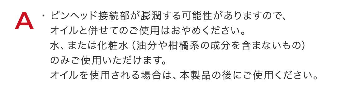 ピンヘッド接続部が膨潤する可能性がありますので、オイルと併せてのご使用はおやめください。水、または化粧水(油分や柑橘系の成分を含まないもの)のみご使用いただけます。オイルを使用される場合は、本製品の後にご使用ください。