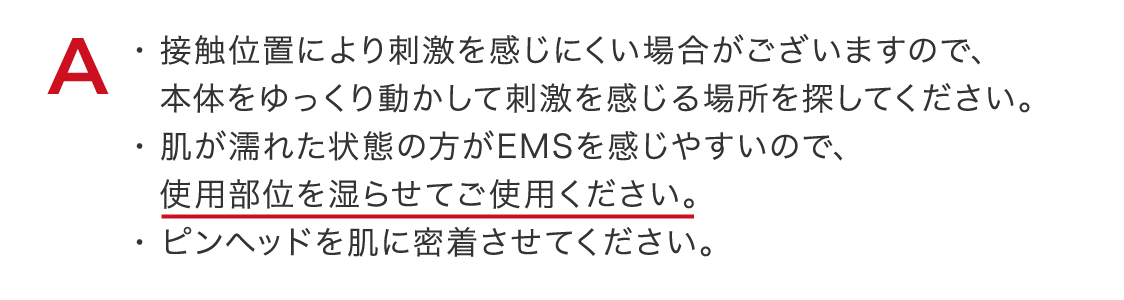 接触位置により刺激を感じにくい場合がございますので、本体をゆっくり動かして刺激を感じる場所を探してください。肌が濡れた状態の方がEMSを感じやすいので、使用部位を湿らせてご使用ください。ピンヘッドを肌に密着させてください。
