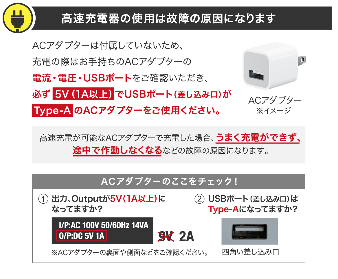高速充電器の使用は故障の原因になります ACアダプターは付属していないため、充電の際はお手持ちのACアダプターの電流・電圧・USBポートをご確認いただき、必ず 5V(1A以上)でUSBポート(差し込み口)が Type-A のACアダプターをご使用ください。高速充電が可能なACアダプターで充電した場合、うまく充電ができず、途中で作動しなくなるなどの故障の原因になります。