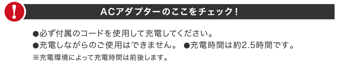ACアダプターのここをチェック!●必ず付属のコードを使用して充電してください。●充電しながらのご使用はできません。●充電時間は約2.5時間です。※充電環境によって充電時間は前後します。