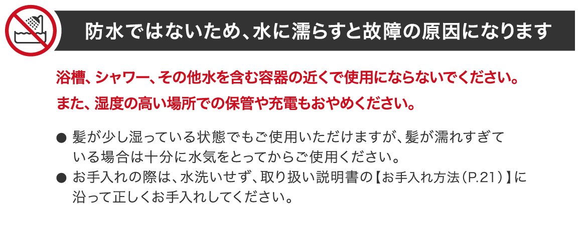 防水ではないため、水に濡らすと故障の原因になります 浴槽、シャワー、その他水を含む容器の近くで使用にならないでください。また、湿度の高い場所での保管や充電もおやめください。髪が少し湿っている状態でもご使用いただけますが、髪が濡れすぎている場合は十分に水気をとってからご使用ください。お手入れの際は、水洗いせず、取り扱い説明書の【お手入れ方法(P.21) 】に沿って正しくお手入れしてください。