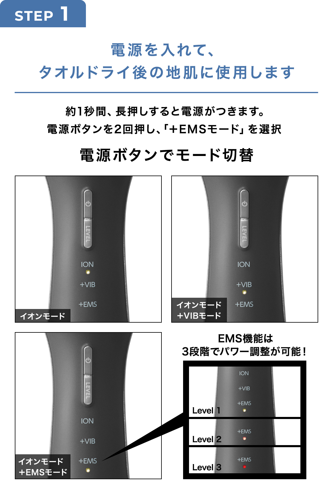 STEP1 電源を入れて、タオルドライ後の地肌に使用します 約1秒間、長押しすると電源がつきます。電源ボタンを2回押し、「+EMSモード」を選択 電源ボタンでモード切替
