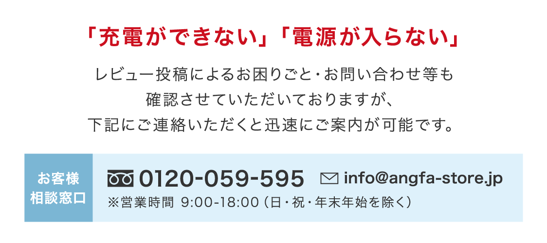 「充電ができない」「電源が入らない」レビュー投稿によるお困りごと・お問い合わせ等も確認させていただいておりますが、下記にご連絡いただくと迅速にご案内が可能です。お客様相談窓口0120-059-595 info@angfa-store.jp ※営業時間 9:00-18:00(日・祝・年末年始を除く)