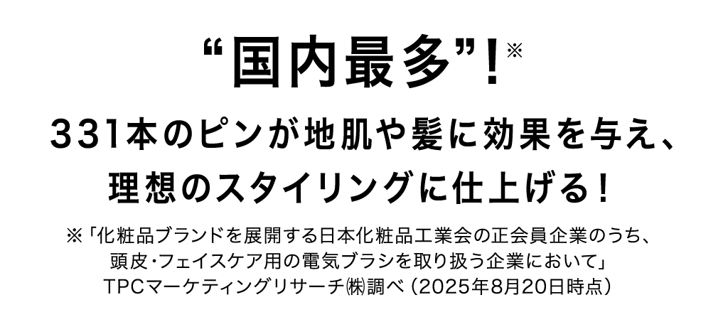 “国内最多”!※331本のピンが地肌や髪に効果を与え、理想のスタイリングに仕上げる!※「化粧品ブランドを展開する日本化粧品工業会の正会員企業のうち、頭皮・フェイスケア用の電気ブラシを取り扱う企業において」TPCマーケティングリサーチ㈱調べ(2025年8月20日時点)