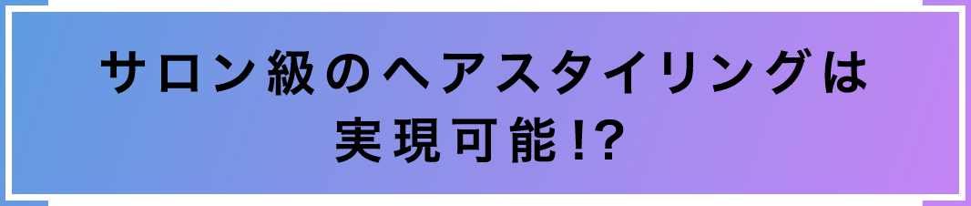 サロン級のヘアスタイリングは実現可能!?