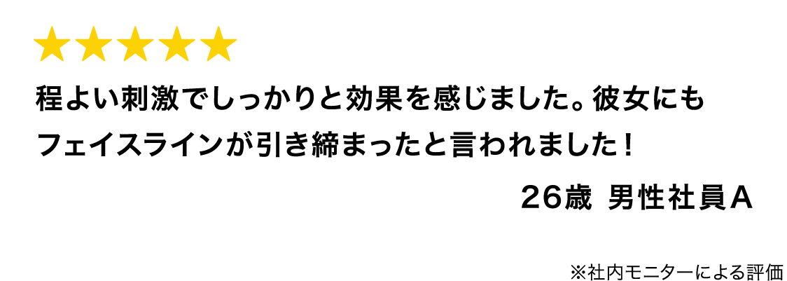 程よい刺激でしっかりと効果を感じました。彼女にもフェイスラインが引き締まったと言われました! 26歳 男性社員A