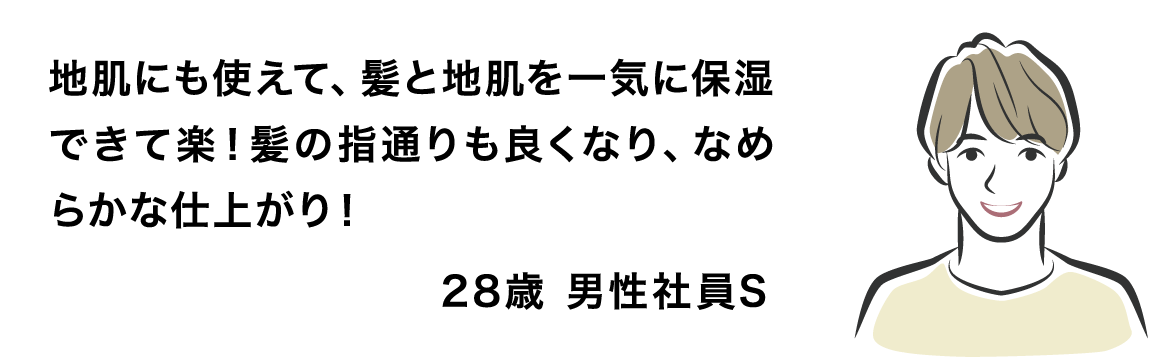 地肌にも使えて、髪と地肌を一気に保湿できて楽！髪の指通りも良くなり、なめらかな仕上がり！28歳 男性社員S