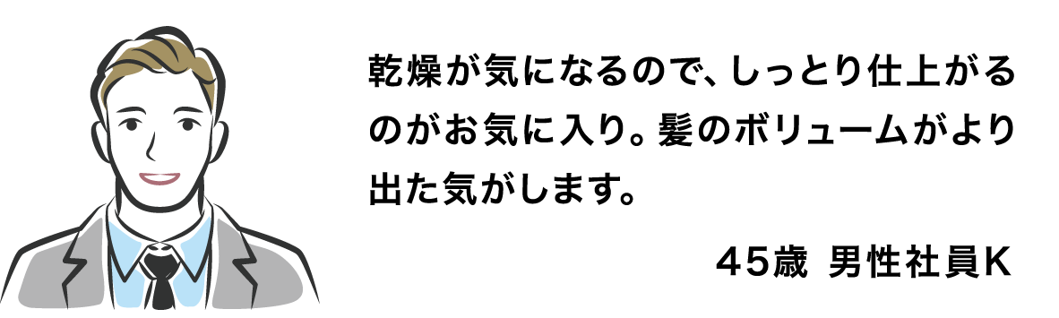 乾燥が気になるので、しっとり仕上がるのがお気に入り。髪のボリュームがより出た気がします。 45歳 男性社員K