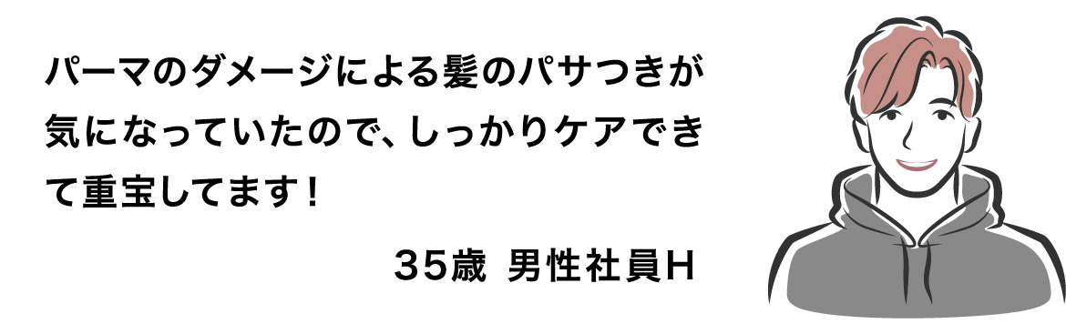 パーマのダメージによる髪のパサつきが気になっていたので、しっかりケアできて重宝してます！ 35歳 男性社員H