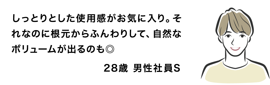 しっとりとした使用感がお気に入り。それなのに根元からふんわりして、自然なボリュームが出るのも◎ 28歳 男性社員S