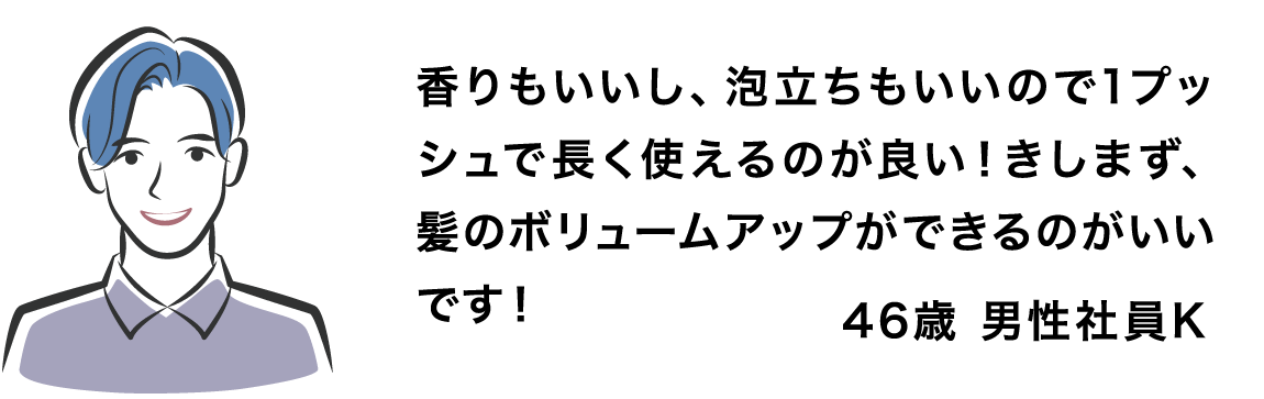 香りもいいし、泡立ちもいいので1プッシュで長く使えるのが良い！きしまず、髪のボリュームアップができるのがいいです！46歳 男性社員K
