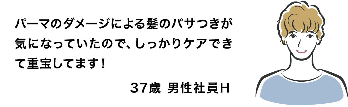 パーマのダメージによる髪のパサつきが気になっていたので、しっかりケアできて重宝してます！37歳 男性社員H