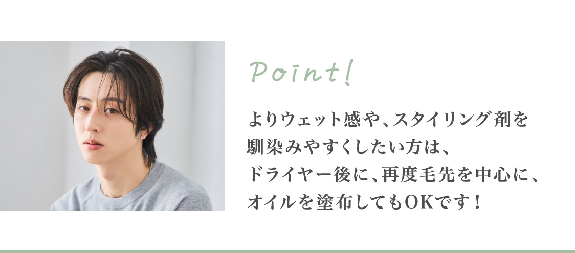 Point! よりウェット感や、スタイリング剤を馴染みやすくしたい方は、ドライヤー後に、再度毛先を中心に、オイルを塗布してもOKです！