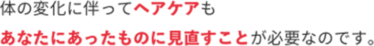 体の変化に伴ってヘアケアもあなたにあったものに見直すことが必要なのです。
